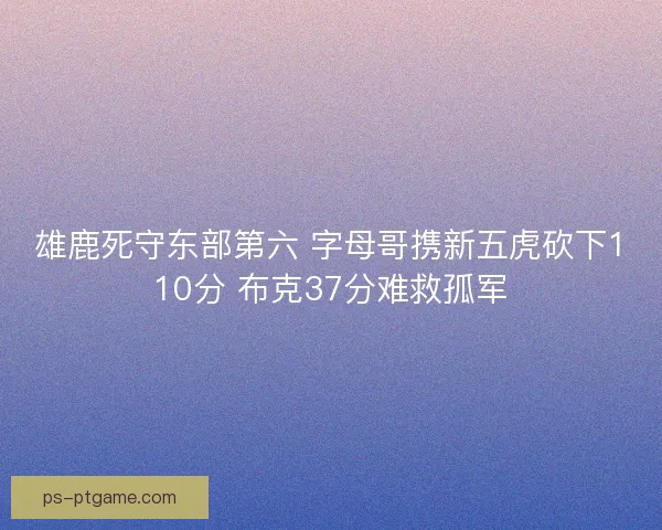 雄鹿死守东部第六 字母哥携新五虎砍下110分 布克37分难救孤军 雄鹿死守东部第六 字母哥携新五虎砍下110分 布克37分难救孤军