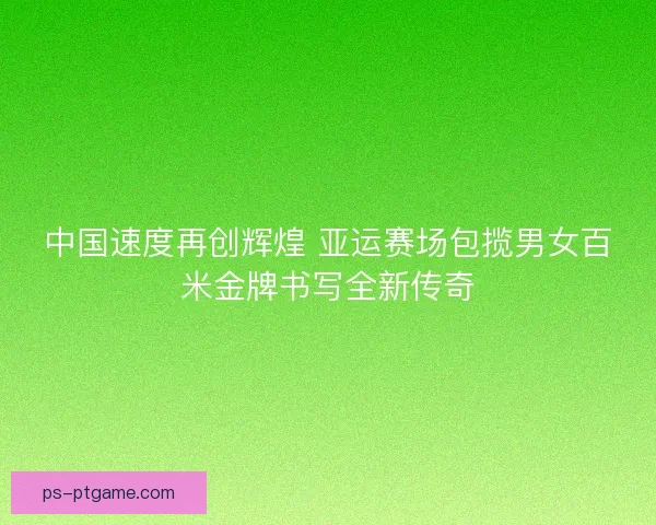 中国速度再创辉煌 亚运赛场包揽男女百米金牌书写全新传奇