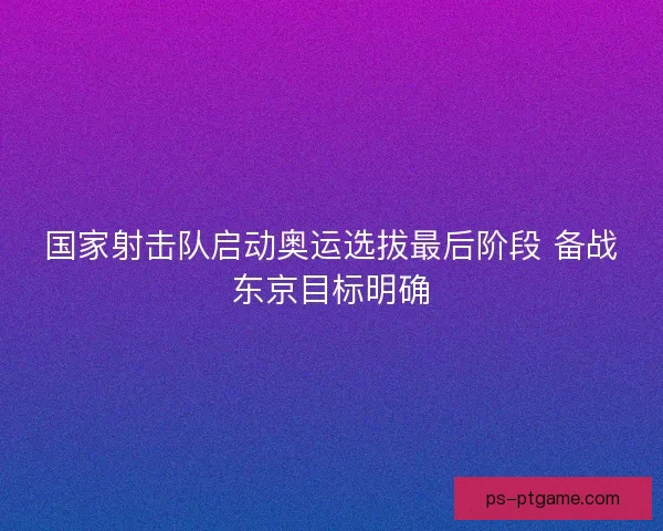 国家射击队启动奥运选拔最后阶段 备战东京目标明确