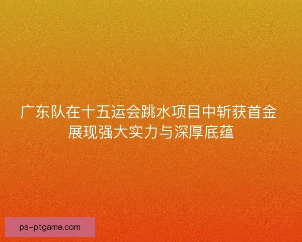 广东队在十五运会跳水项目中斩获首金 展现强大实力与深厚底蕴