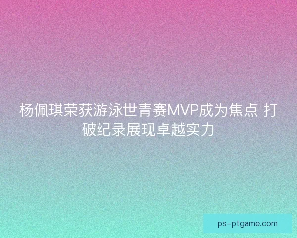 杨佩琪荣获游泳世青赛MVP成为焦点 打破纪录展现卓越实力 杨佩琪荣获游泳世青赛MVP成为焦点 打破纪录展现卓越实力