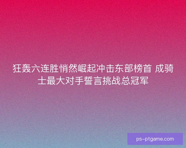 狂轰六连胜悄然崛起冲击东部榜首 成骑士最大对手誓言挑战总冠军 狂轰六连胜悄然崛起冲击东部榜首 成骑士最大对手誓言挑战总冠军
