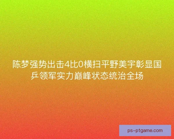 陈梦强势出击4比0横扫平野美宇彰显国乒领军实力巅峰状态统治全场