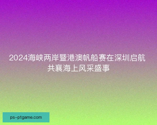 2024海峡两岸暨港澳帆船赛在深圳启航 共襄海上风采盛事