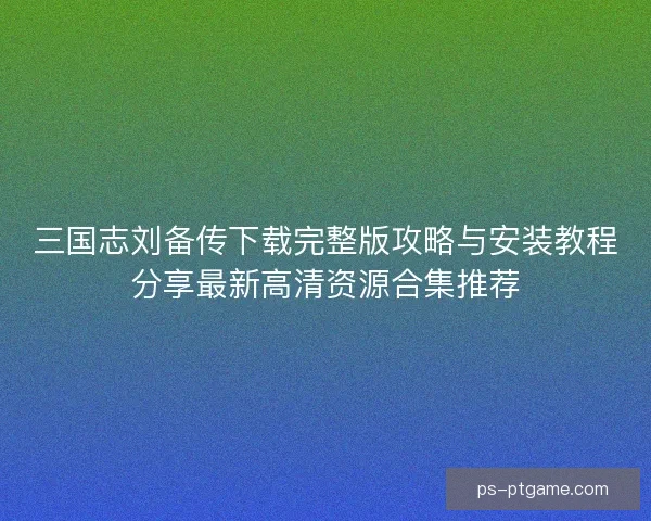 三国志刘备传下载完整版攻略与安装教程分享最新高清资源合集推荐