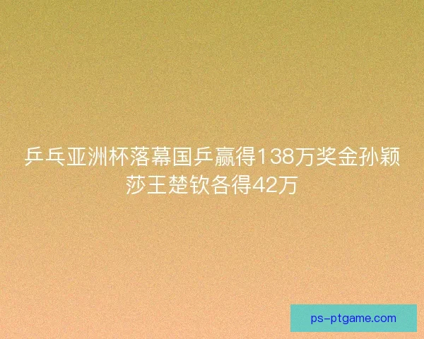 乒乓亚洲杯落幕国乒赢得138万奖金孙颖莎王楚钦各得42万