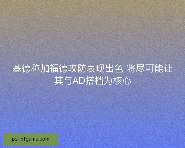 基德称加福德攻防表现出色 将尽可能让其与AD搭档为核心