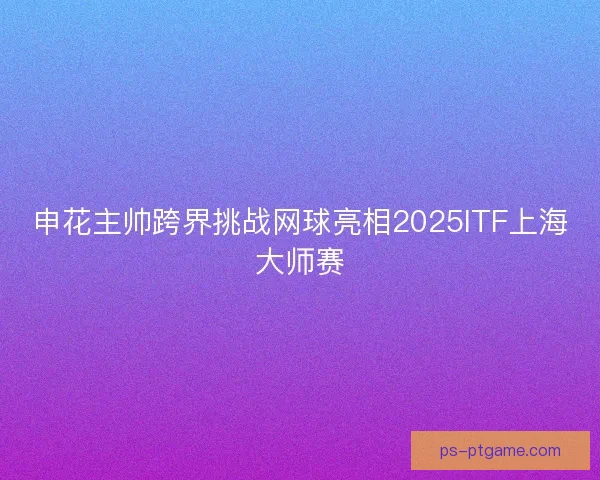 申花主帅跨界挑战网球亮相2025ITF上海大师赛