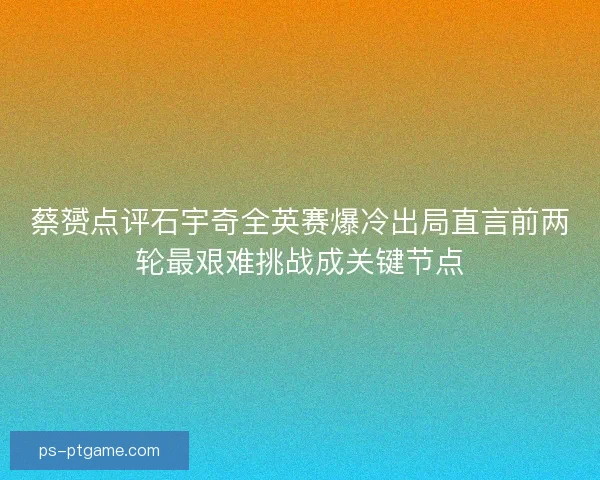 蔡赟点评石宇奇全英赛爆冷出局直言前两轮最艰难挑战成关键节点