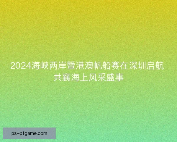 2024海峡两岸暨港澳帆船赛在深圳启航 共襄海上风采盛事