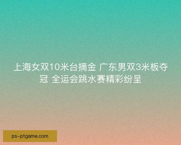 上海女双10米台摘金 广东男双3米板夺冠 全运会跳水赛精彩纷呈