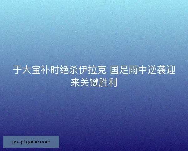 于大宝补时绝杀伊拉克 国足雨中逆袭迎来关键胜利
