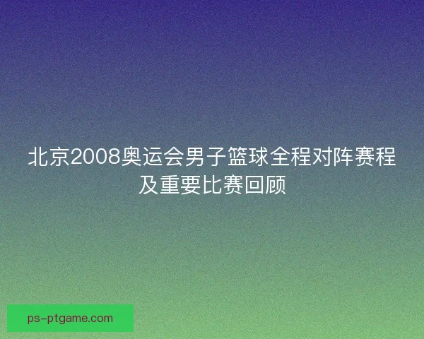 北京2008奥运会男子篮球全程对阵赛程及重要比赛回顾