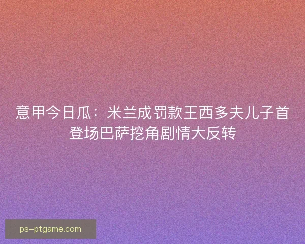 意甲今日瓜：米兰成罚款王西多夫儿子首登场巴萨挖角剧情大反转