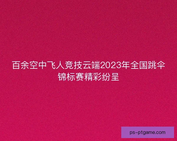 百余空中飞人竞技云端2023年全国跳伞锦标赛精彩纷呈