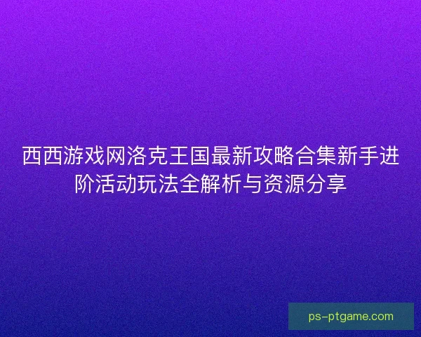 西西游戏网洛克王国最新攻略合集新手进阶活动玩法全解析与资源分享