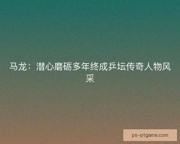 马龙：潜心磨砺多年终成乒坛传奇人物风采