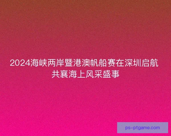 2024海峡两岸暨港澳帆船赛在深圳启航 共襄海上风采盛事