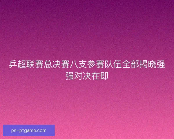乒超联赛总决赛八支参赛队伍全部揭晓强强对决在即