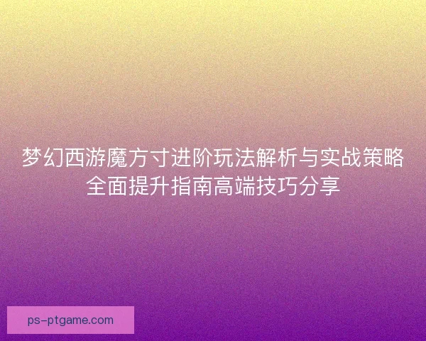 梦幻西游魔方寸进阶玩法解析与实战策略全面提升指南高端技巧分享