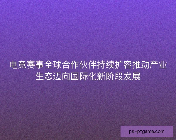 电竞赛事全球合作伙伴持续扩容推动产业生态迈向国际化新阶段发展 电竞赛事全球合作伙伴持续扩容推动产业生态迈向国际化新阶段发展