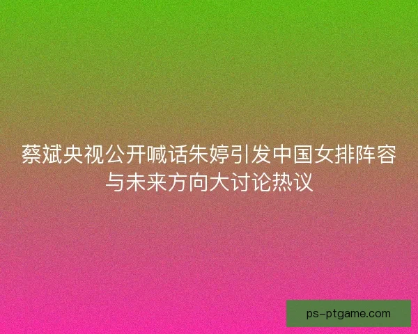 蔡斌央视公开喊话朱婷引发中国女排阵容与未来方向大讨论热议 蔡斌央视公开喊话朱婷引发中国女排阵容与未来方向大讨论热议