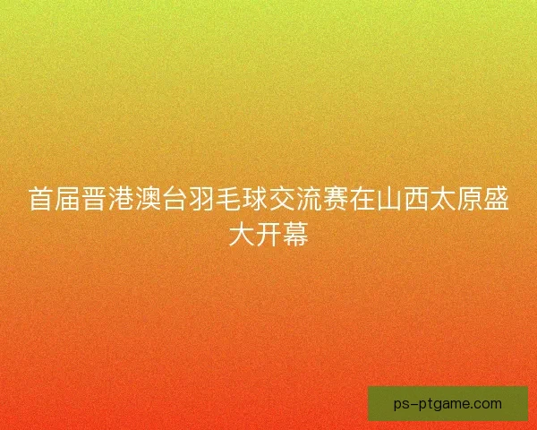 首届晋港澳台羽毛球交流赛在山西太原盛大开幕 首届晋港澳台羽毛球交流赛在山西太原盛大开幕
