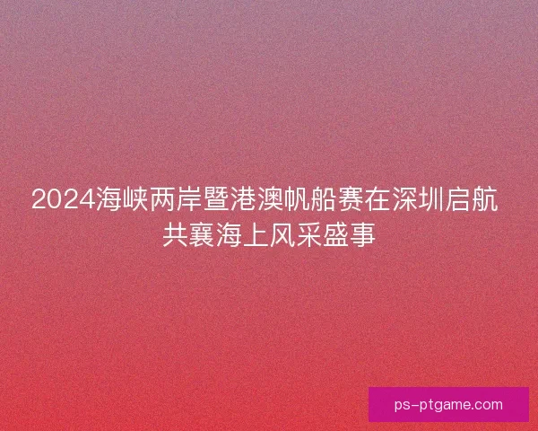 2024海峡两岸暨港澳帆船赛在深圳启航 共襄海上风采盛事 2024海峡两岸暨港澳帆船赛在深圳启航 共襄海上风采盛事