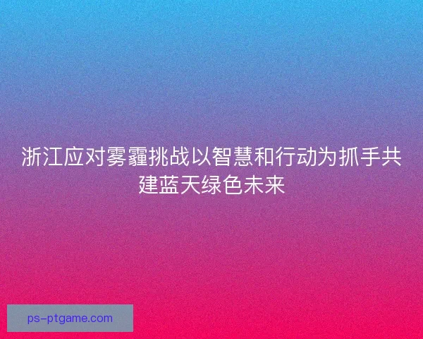 浙江应对雾霾挑战以智慧和行动为抓手共建蓝天绿色未来 浙江应对雾霾挑战以智慧和行动为抓手共建蓝天绿色未来