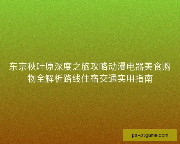 东京秋叶原深度之旅攻略动漫电器美食购物全解析路线住宿交通实用指南