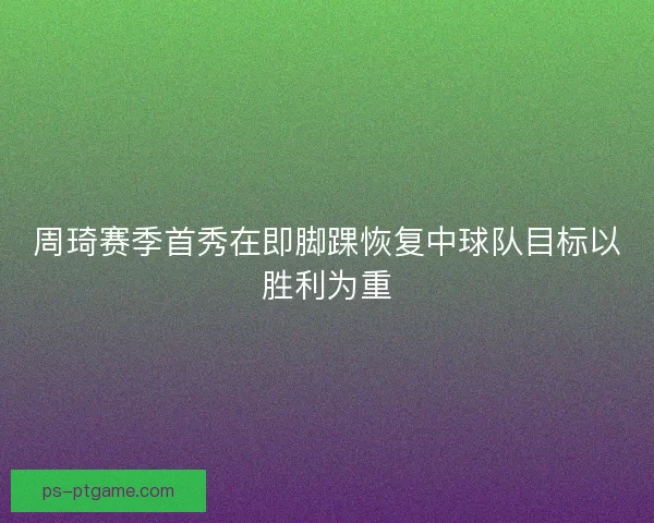周琦赛季首秀在即脚踝恢复中球队目标以胜利为重