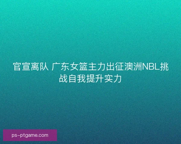 官宣离队 广东女篮主力出征澳洲NBL挑战自我提升实力