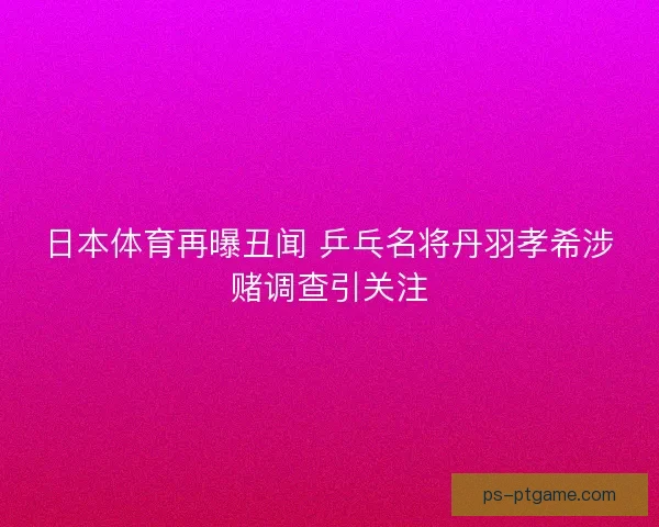 日本体育再曝丑闻 乒乓名将丹羽孝希涉赌调查引关注