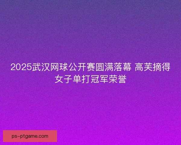 2025武汉网球公开赛圆满落幕 高芙摘得女子单打冠军荣誉