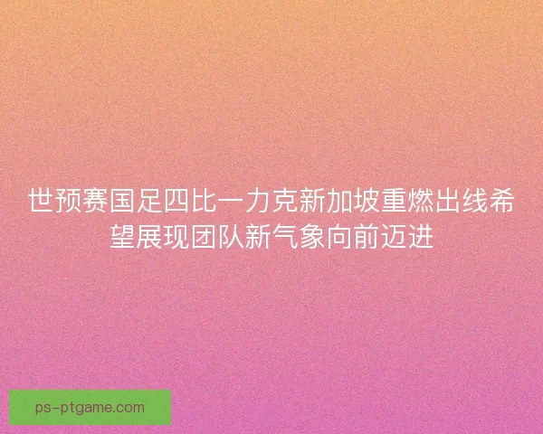 世预赛国足四比一力克新加坡重燃出线希望展现团队新气象向前迈进