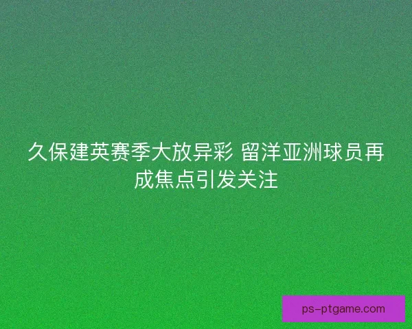 久保建英赛季大放异彩 留洋亚洲球员再成焦点引发关注