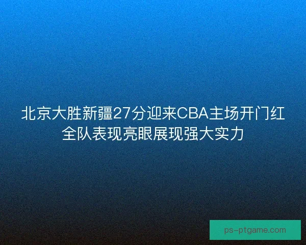 北京大胜新疆27分迎来CBA主场开门红全队表现亮眼展现强大实力
